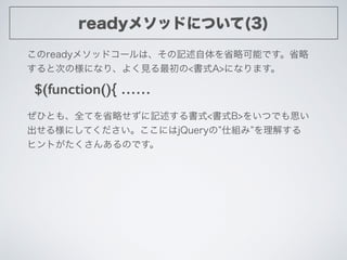 readyメソッドについて(3)
$(function(){ ……
このreadyメソッドコールは、その記述自体を省略可能です。省略
すると次の様になり、よく見る最初の<書式A>になります。
ぜひとも、全てを省略せずに記述する書式<書式B>をい...