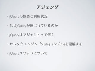 アジェンダ
• jQueryの概要と利用状況	

• なぜjQueryが選ばれているのか	

• jQueryオブジェクトって何？	

• セレクタエンジン『Sizzle』(シズル)を理解する	

• jQueryメソッドについて	

!
 