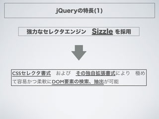 jQueryの特長(1)
強力なセレクタエンジン Sizzle を採用
CSSセレクタ書式 および その独自拡張書式により 極め
て容易かつ柔軟にDOM要素の検索、抽出が可能
 