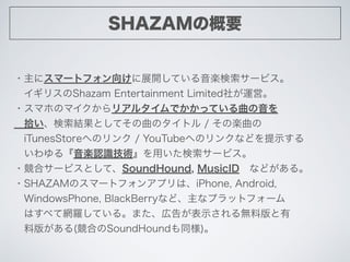 SHAZAMθҪ
?˥ީ`ȥե򤱤չ_ƤS`ӥ
?ꥹShazam Entertainment Limited礬\ӡ
?ޥۤΥޥꥢ륿ǤäƤ
?ʰYȤƤΥȥ / ΘS
?iTunesStoreؤΥ / YouTubeؤΥ󥯤ʤɤʾ
롺SJRgä`ӥ
?ϥ`ӥȤơSoundHound, MusicID?ʤɤ롣
?SHAZAMΥީ`ȥե󥢥ץϡiPhone, Android, ?
?WindowsPhone, BlackBerryʤɡʥץåȥե`
?Ϥ٤ƾW_Ƥ롣ޤڸ椬ʾoϰ
?ϰ椬(ϤSoundHoundͬ)
 