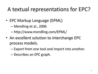 A textual representations for EPC?
• EPC Markup Language (EPML)
– Mendling et al., 2006
– http://www.mendling.com/EPML/
• An excellent solution to interchange EPC
process models.
– Export from one tool and import into another.
– Describes an EPC graph.
10
 