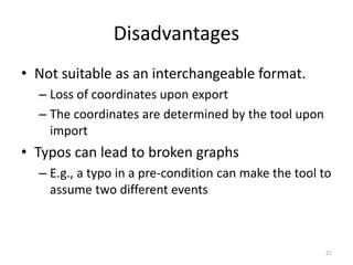 Disadvantages
• Not suitable as an interchangeable format.
– Loss of coordinates upon export
– The coordinates are determined by the tool upon
import
• Typos can lead to broken graphs
– E.g., a typo in a pre-condition can make the tool to
assume two different events
21
 