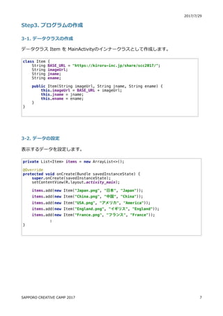 ) (. . )0
JU) z
) c z
o aS[ @OW 4 aWcWaf o ﬂ n
) ( c z
o n
class Item {
String BASE_URL = "https://kiroru-inc.jp/share/scc2017/";
String imageUrl;
String jname;
String ename;
public Item(String imageUrl, String jname, String ename) {
this.imageUrl = BASE_URL + imageUrl;
this.jname = jname;
this.ename = ename;
}
}
private List<Item> items = new ArrayList<>();
@Override
protected void onCreate(Bundle savedInstanceState) {
super.onCreate(savedInstanceState);
setContentView(R.layout.activity_main);
items.add(new Item("Japan.png", "日本", "Japan"));
items.add(new Item("China.png", "中国", "China"));
items.add(new Item("USA.png", "アメリカ", "America"));
items.add(new Item("England.png", "イギリス", "England"));
items.add(new Item("France.png", "フランス", "France"));
:
}
E4CCBDB 6D84F H8 64@C ) (. .
 