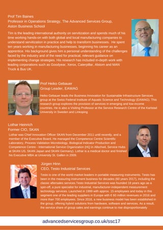 Jürgen Hinn
CEO, Testo Industrial Services
Lothar Heinrich
Former CIO, SKAN
Prof Heiko Gebauer
Group Leader, EAWAG
Heiko Gebauer leads the Business Innovation for Sustainable Infrastructure Services
group at the Swiss Federal Institute of Aquatic Science and Technology (EAWAG). This
research group explores the provision of services in emerging and low-income
countries. He is also a Visiting Professor at the Service Research Centre of the Karlstad
University in Sweden and Linkoping
Lothar was Chief Innovation Officer SKAN from December 2011 until recently, and a
member of the Executive Board. He managed the Competence Centre Scientific
Laboratory, Process Validation Microbiology, Biological Indicator Production and
Competence Centre - International Service Organization (HQ in Allschwil, Service Hubs
at SKAN US, SKAN Japan and SKAN Germany). Lothar is a medical doctor and finished
his Executive MBA at University St. Gallen in 2009.
Testo is one of the world market leaders in portable measuring instruments. Testo has
been in the measuring instrument business for decades (60 years 2017), including the
classic aftersales services.Testo Industrial Services was founded 18 years ago as a
spin-off, a pure specialist for industrial, manufacturer-independent measurement
technology services. Launched in 1999 with approx. 15 employees and today in this
segment one of the leading suppliers in Europe with € 60 million revenues in 2016 and
more than 700 employees. Since 2016, a new business model has been established in
the group, offering hybrid solutions from hardware, software and services. As a result,
the service share of group sales and earnings continue to rise disproportionately
Tim is the leading international authority on servitization and spends much of his
time working hands-on with both global and local manufacturing companies to
understand servitization in practice and help to transform businesses. He spent
ten years working in manufacturing businesses, beginning his career as an
apprentice. His background gives him a personal understanding of the challenges
faced by the industry and of the need for practical, relevant guidance on
implementing change strategies. His research has included in-depth work with
leading corporations such as Goodyear, Xerox, Caterpillar, Alstom and MAN
Truck & Bus UK.
Prof Tim Baines
Professor in Operations Strategy, The Advanced Services Group,
Aston Business School
advancedservicesgroup.co.uk/ssc17
 