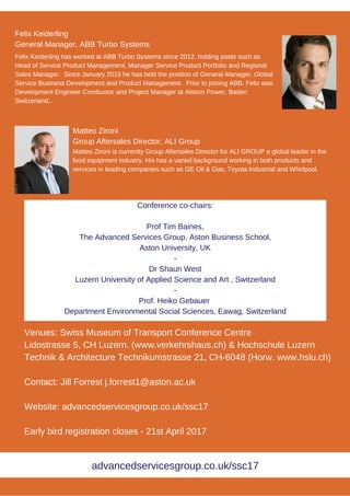 Matteo Zironi
Group Aftersales Director, ALI Group
Matteo Zironi is currently Group Aftersales Director for ALI GROUP a global leader in the
food equipment industry. His has a varied background working in both products and
services in leading companies such as GE Oil & Gas, Toyota Industrial and Whirlpool.
Felix Keiderling has worked at ABB Turbo Systems since 2012, holding posts such as
Head of Service Product Management, Manager Service Product Portfolio and Regional
Sales Manager. Since January 2015 he has held the position of General Manager, Global
Service Business Development and Product Management. Prior to joining ABB, Felix was
Development Engineer Combustor and Project Manager at Alstom Power, Baden
Switzerland..
Felix Keiderling
General Manager, ABB Turbo Systems
Venues: Swiss Museum of Transport Conference Centre
Lidostrasse 5, CH Luzern. (www.verkehrshaus.ch) & Hochschule Luzern
Technik & Architecture Technikumstrasse 21, CH-6048 (Horw. www.hslu.ch)
Contact: Jill Forrest j.forrest1@aston.ac.uk
Website: advancedservicesgroup.co.uk/ssc17
Early bird registration closes - 21st April 2017
Conference co-chairs:
Prof Tim Baines,
The Advanced Services Group, Aston Business School,
Aston University, UK
-
Dr Shaun West
Luzern University of Applied Science and Art , Switzerland
-
Prof. Heiko Gebauer
Department Environmental Social Sciences, Eawag, Switzerland
advancedservicesgroup.co.uk/ssc17
 