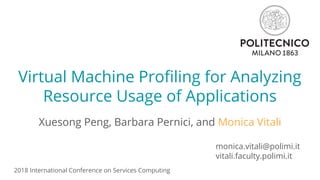 Virtual Machine Profiling for Analyzing
Resource Usage of Applications
Xuesong Peng, Barbara Pernici, and Monica Vitali
monica.vitali@polimi.it
vitali.faculty.polimi.it
2018 International Conference on Services Computing
 