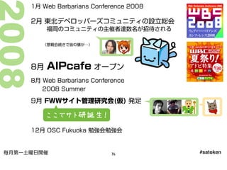 1月 Web Barbarians Conference 2008
2月 東北デベロッパーズコミュニティの設立総会
福岡のコミュニティの主催者達数名が招待される
8月 AIPcafe オープン
8月 Web Barbarians Conference
2008 Summer
12月 OSC Fukuoka 勉強会勉強会
9月 FWWサイト管理研究会(仮) 発足
（懇親会続きで皆の懐が…）
ここでサト研誕生！
#satoken毎月第一土曜日開催 76
 