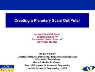 Creating a Planetary Scale OptIPuter


                Invited Talk-Calit2 Booth
                  Supercomputing ’07
              Convention Center, Reno, NV
                   November 13, 2007




                        Dr. Larry Smarr
 Director, California Institute for Telecommunications and
                  Information Technology
                 Harry E. Gruber Professor,
       Dept. of Computer Science and Engineering
           Jacobs School of Engineering, UCSD