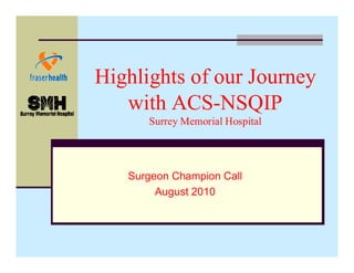 Highlights of our Journey
with ACS-NSQIP
Surrey Memorial Hospital

Surgeon Champion Call
August 2010

 