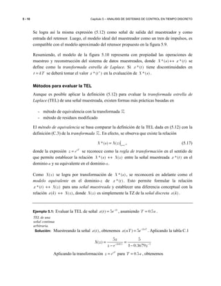 5 - 10 Capítulo 5 – ANALISIS DE SISTEMAS DE CONTROL EN TIEMPO DISCRETO
Se logra así la misma expresión (5.12) como señal de salida del muestreador y como
entrada del retensor. Luego, el modelo ideal del muestreador como un tren de impulsos, es
compatible con el modelo aproximado del retensor propuesto en la figura 5.9.
Resumiendo, el modelo de la figura 5.10 representa con propiedad las operaciones de
muestreo y reconstrucción del sistema de datos muestreados, donde *( ) *( )X s x t↔ se
define como la transformada estrella de Laplace. Si *( )x t tiene discontinuidades en
t kT= se deberá tomar el valor *( )x t+
en la evaluación de *( )X s .
Métodos para evaluar la TEL
Aunque es posible aplicar la definición (5.12) para evaluar la transformada estrella de
Laplace (TEL) de una señal muestreada, existen formas más prácticas basadas en
- método de equivalencia con la transformada Z
- método de residuos modificado
El método de equivalencia se basa comparar la definición de la TEL dada en (5.12) con la
definición (C.3) de la transformada Z. En efecto, se observa que existe la relación
*( ) ( ) sT
z e
X s X z =
= (5.17)
donde la expresión sT
z e= se reconoce como la regla de transformación en el sentido de
que permite establecer la relación *( ) ( )X s X z↔ entre la señal muestreada *( )x t en el
dominio-s y su equivalente en el dominio-z.
Como ( )X z se logra por transformación de *( )X s , se reconocerá en adelante como el
modelo equivalente en el dominio-z de *( )x t . Esto permite formular la relación
*( ) ( )x t X z↔ para una señal muestreada y establecer una diferencia conceptual con la
relación ( ) ( )x k X z↔ , donde ( )X z es simplemente la TZ de la señal discreta ( )x k .
Ejemplo 5.1: Evaluar la TEL de señal 2
( ) 5 t
x t e−
= , asumiendo 0.5T s= .
Solución: Muestreando la señal ( )x t , obtenemos 2
( ) 5 nT
x nT e−
= . Aplicando la tabla C.1
2 0.5 1
5 5
( )
1 0.3679
z
X z
z e z− × −
= =
− −
Aplicando la transformación sT
z e= para 0.5T s= , obtenemos
TEL de una
señal continua
arbitraria.
 