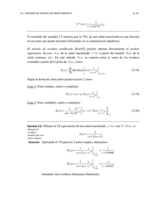 5.3 – SISTEMAS DE CONTROL EN TIEMPO DISCRETO 5 - 11
0.5
1
*( )
1 0.3679 s
X s
e−
=
−
El resultado del ejemplo 5.2 muestra que la TEL de una señal muestreada es una fracción
no racional, que puede presentar dificultades en su manipulación algebraica.
El método de residuos modificado [Kuo92] permite obtener directamente el modelo
equivalente discreto ( )X z de la señal muestreada *( )x t a partir del modelo ( )X s de la
señal continua ( )x t . En este método ( )X z se expresa como la suma de los residuos
evaluados a partir de lo polos de ( )X s , como:
1 ( )
( ) ( )
n
sT
i polos X s
z
X z X s
z e=
=
−
∑Residuos (5.18)
Según la forma de estos polos pueden ocurrir 2 casos:
Caso 1: Polos simples, reales o complejos
( ) ( ) ( )
i
i i sT
s s
z
R z s s X s
z e =
= −
−
(5.19)
Caso 2: Polos múltiples, reales o complejos
1
1
1
( ) ( ) ( )
( 1)!
i
m
m
i im sT
s s
d z
R z s s X s
m ds z e
−
−
=
 
= − − − 
(5.20)
Ejemplo 5.2: Obtener la TZ equivalente de una señal muestreada *( )y t con 0.1T s= , si
1
( )
( 1)( 2)
Y s
s s
=
+ +
Solución: Aplicando (5.19) para los 2 polos simples, obtenemos
1
1
0.1
1
( )
( 2) 0.9048sT
s
T
z z
R z
s z e z=−
=
= =
+ − −
2
2
0.2
1
( )
( 1) 0.8187sT
s
T
z z
R z
s z e z=−
=
−
= =
+ − −
Sumando estos residuos obtenemos finalmente,
Método de
residuos
modificado con
polos simples.
 