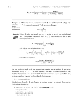 5 - 12 Capítulo 5 – ANALISIS DE SISTEMAS DE CONTROL EN TIEMPO DISCRETO
0.0861
( )
0.9048 0.8187 ( 0.9048)( 0.8197)
z z z
Y z
z z z z
= − =
− − − −
Ejemplo 5.3: Obtener el modelo equivalente discreto de una señal muestreada *( )x t , para
0.1T s= , asumiendo que la TL de ( )x t viene dada por
2
1
( )
( 1)
X s
s s
=
+
Solución: Existen 2 polos, uno simple en 1 1p = − y otro en 2 0p = con multiplicidad
2m = , que generan 2 residuos: 1( )R z y 2( )R z . Aplicando (5.19) para el polo
real simple obtenemos
1 2
1
0.1
1
( )
0.9048sT
s
T
z z
R z
s z e z=−
=
= =
− −
Para el polo múltiple aplicamos (5.20)
2 2 2
0
0.1
1 0.1 ( 1.1)
( )
1 1 ( 1) ( 1)sT
s
T
d z z z z z
R z
ds s z e z z z=
=
− − 
= = + = − + − − − − 
Sumando los 2 residuos
2
0.0048374 ( 0.9672)
( )
( 1) ( 0.9048)
z z
X z
z z
+
=
− −
De este modo se puede decir que existen dos modelos para el análisis de una señal
muestreada *( )x t : la TEL *( )X s en el dominio-s y la TZE ( )X z en el dominio-z. Para
facilitar el cálculo de ( )X z , se desarrolló la función especial residuosm() en MATLAB
®
,
cuya descripción se presenta en el apéndice B. Su sintaxis es:
Xz = residuosm(Xs,T)
Introduciendo el nombre de esta función se consigue ayuda y un ejemplo demostrativo.
Aplicando al ejemplo 5.4:
» Xs=zpk([],[0 0 -1],1); T=0.1, Xz=residuosm(Xs,T)
Zero/pole/gain:
0.0048374 z (z+0.9672)
----------------------
(z-0.9048) (z-1)^2
Método de
residuos
modificado con
polos múltiples
 