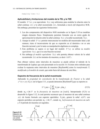 5.3 – SISTEMAS DE CONTROL EN TIEMPO DISCRETO 5 - 13
Sampling time: 0.1
Aplicabilidad y limitaciones del modelo de la TEL y la TZE
El modelo *( )X s y su equivalente ( )X z son suficientes para modelar la relación entre la
señal continua ( )e t y la señal reconstruida ( )e tɵ , formulada a través del dispositivo M-R.
Sin embargo, presentan las siguientes limitaciones:
1. Los dos componentes del dispositivo M-R mostrados en la figura 5.10 no modelan
ningún elemento físico. Simplemente permiten formular con un cierto grado de
aproximación la relación entre la señal continua ( )X s y la señal reconstruida ( )X s .
2. Aunque la señal *( )X s permite interconectar los modelos del muestreador ideal y del
retensor, tiene el inconveniente de que su expresión en el dominio-s no es una
fracción racional y por lo tanto su manipulación algebraica es compleja.
3. Este problema se supera si en lugar del modelo *( )X s se utiliza su modelo
equivalente ( )X z , que sí es una fracción racional.
4. Sin embargo el modelo equivalente ( )X z solo permite obtener valores de la señal
reconstruida ɵ( )x t en los instantes de muestreo, es decir ɵ( )x kT .
Para obtener valores entre intervalos de muestreo se puede utilizar el método de la
transformada de Laplace que será presentado en la sección 5.4. Existen otros métodos para
evaluar la respuesta entre intervalos de muestreo [ReySoto06] como la transformada Z
modificada y el modelo de estado, que están fuera del alcance de este libro.
Espectro de frecuencia de la señal muestreada
Aplicando la propiedad de convolución de la transformada de Fourier a la señal
*( ) ( ) ( )Tx t x t t= ⋅δ de la figura 5.11, se puede demostrar [ReySoto07] que su espectro es
1
*( ) ( )m
k
X j X j jk
T
∞
=−∞
ω = ω− ω∑ (5.21)
donde 2 /m Tω = π es la frecuencia de muestreo en [rad/s]. Interpretando (5.21) se
desarrolló la figura 5.12, la cual permite reconocer que el muestreo de una señal continua
( )x t de banda limitada con espectro aperiódico ( )X jω , genera la señal ( )x kT con
espectro periódico con período 2 /m Tω = π , siendo mω la frecuencia de muestreo en rad/s
y T el período de muestreo en segundos.
Figura 5.12
Espectro de
frecuencia de
una señal
muestreada.
ω
( )X ω
B−ω Bω
A
mωm−ω
ω
*
( )X ω
B−ω Bω
A/T
½ mω½ m− ω
T
 