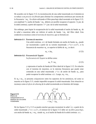 5 - 14 Capítulo 5 – ANALISIS DE SISTEMAS DE CONTROL EN TIEMPO DISCRETO
De acuerdo con la figura 5.12, la reconstrucción de una señal muestreada en el dominio-ω
se reduce a un proceso de filtrado para eliminar los componentes armónicos por encima de
la frecuencia ½ mω . En efecto utilizando el filtro pasa-bajo ideal mostrado en la figura 5.12,
con amplitud T y ancho de banda ½ mω debería ser posible recuperar el espectro ( )X jω de
la señal continua, a partir del espectro *( )X jω de la señal muestreada.
Sin embargo, para lograr la recuperación de la señal muestreada el ancho de banda Bω de
la señal a muestrear debe ser inferior al ancho de banda ½ mω del filtro ideal. Esta
condición se reconoce como el teorema de muestreo, que se formula así:
Definición 5.1: Teorema de muestreo
Una señal continua ( )x t de banda limitada con ancho de banda Bω , puede
ser reconstruida a partir de su versión muestreada *( ) ( )x t x nT= , si la
frecuencia de muestreo mω es superior al doble de Bω , es decir:
2m Bω > ω (5.22)
Definición 5.2: Frecuencia de Nyquist
La frecuencia de Nyquist se define como
½N mω ω≜ (5.23)
y representa el ancho de banda del filtro ideal de la figura 5.12. En relación
con el teorema de muestreo, es la máxima frecuencia que puede estar
contenida en una señal muestreada *( )x t de ancho de banda Bω , para
poder recuperar la señal continua ( )x t . Luego, B Nω < ω .
Si B Nω > ω , se presenta solapamiento entre los espectros de los armónicos, tal como se
muestra en la figura 5.13, siendo imposible recuperar la señal muestreada. Esta situación se
reconoce como el efecto de aliasing de la señal reconstruida en el dominio del tiempo.
De las figuras 5.12 y 5.13 se puede concluir que para reconstruir la señal ɵ( )x t a partir de la
señal muestreada *( ) ( )x t x nT= , el retensor de la figura 5.12 debe ser un filtro pasa-bajo,
con ancho de banda N Bω > ω , siendo Bω es el ancho de banda de la señal continua ( )x t .
ω
*
( )X ω
A/T
½ mω½ m− ω
Figura 5.13
Efecto de
solapamiento en el
espectro de una señal
muestreada.
 