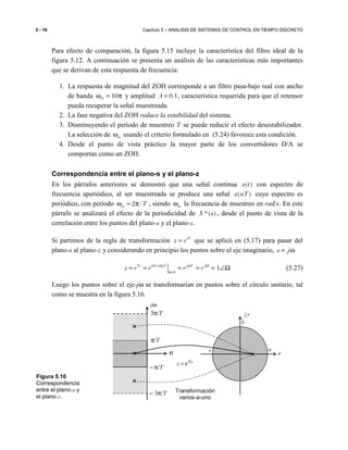 5 - 16 Capítulo 5 – ANALISIS DE SISTEMAS DE CONTROL EN TIEMPO DISCRETO
Para efecto de comparación, la figura 5.15 incluye la característica del filtro ideal de la
figura 5.12. A continuación se presenta un análisis de las características más importantes
que se derivan de esta respuesta de frecuencia:
1. La respuesta de magnitud del ZOH corresponde a un filtro pasa-bajo real con ancho
de banda 10Nω = π y amplitud 0.1A = , característica requerida para que el retensor
pueda recuperar la señal muestreada.
2. La fase negativa del ZOH reduce la estabilidad del sistema.
3. Disminuyendo el período de muestreo T se puede reducir el efecto desestabilizador.
La selección de mω usando el criterio formulado en (5.24) favorece esta condición.
4. Desde el punto de vista práctico la mayor parte de los convertidores D/A se
comportan como un ZOH.
Correspondencia entre el plano-s y el plano-z
En los párrafos anteriores se demostró que una señal continua ( )x t con espectro de
frecuencia aperiódico, al ser muestreada se produce una señal ( )x nT cuyo espectro es
periódico, con período 2 /m Tω = π , siendo mω la frecuencia de muestreo en rad/s. En este
párrafo se analizará el efecto de la periodicidad de *( )X s , desde el punto de vista de la
correlación entre los puntos del plano-s y el plano-z.
Si partimos de la regla de transformación sT
z e= que se aplicó en (5.17) para pasar del
plano-s al plano-z y considerando en principio los puntos sobre el eje imaginario, s j= ω
( )
0
1Ts j T j T j
z e e e eσ+ ω ω Ω
σ=
= = = = = ∠Ω (5.27)
Luego los puntos sobre el eje-jω se transformarían en puntos sobre el círculo unitario, tal
como se muestra en la figura 5.16.
c
b
a
x
jy
π/T
− π/T
3π/T
− 3π/T
σ
jω
Transformación
varios-a-uno
Tsz ε=
Figura 5.16
Correspondencia
entre el plano-s y
el plano-z.
 