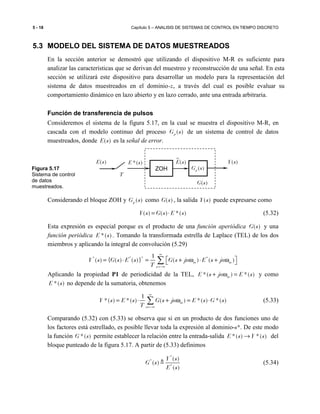 5 - 18 Capítulo 5 – ANALISIS DE SISTEMAS DE CONTROL EN TIEMPO DISCRETO
5.3 MODELO DEL SISTEMA DE DATOS MUESTREADOS
En la sección anterior se demostró que utilizando el dispositivo M-R es suficiente para
analizar las características que se derivan del muestreo y reconstrucción de una señal. En esta
sección se utilizará este dispositivo para desarrollar un modelo para la representación del
sistema de datos muestreados en el dominio-z, a través del cual es posible evaluar su
comportamiento dinámico en lazo abierto y en lazo cerrado, ante una entrada arbitraria.
Función de transferencia de pulsos
Consideremos el sistema de la figura 5.17, en la cual se muestra el dispositivo M-R, en
cascada con el modelo continuo del proceso ( )pG s de un sistema de control de datos
muestreados, donde ( )E s es la señal de error.
Considerando el bloque ZOH y ( )pG s como ( )G s , la salida ( )Y s puede expresarse como
( ) ( ) *( )Y s G s E s= ⋅ (5.32)
Esta expresión es especial porque es el producto de una función aperiódica ( )G s y una
función periódica *( )E s . Tomando la transformada estrella de Laplace (TEL) de los dos
miembros y aplicando la integral de convolución (5.29)
* * * *1
( ) { ( ) ( )} ( ) ( )m m
n
Y s G s E s G s jn E s jn
T
∞
=−∞
 = ⋅ = + ω ⋅ + ω ∑
Aplicando la propiedad P1 de periodicidad de la TEL, *( ) *( )mE s jn E s+ ω = y como
*( )E s no depende de la sumatoria, obtenemos
1
*( ) *( ) ( ) *( ) *( )m
n
Y s E s G s jn E s G s
T
∞
=−∞
= ⋅ + ω = ⋅∑ (5.33)
Comparando (5.32) con (5.33) se observa que si en un producto de dos funciones uno de
los factores está estrellado, es posible llevar toda la expresión al dominio-s*. De este modo
la función *( )G s permite establecer la relación entre la entrada-salida *( ) *( )E s Y s→ del
bloque punteado de la figura 5.17. A partir de (5.33) definimos
*
*
*
( )
( )
( )
Y s
G s
E s
≜ (5.34)
*( )E s ( )E s
ZOH
( )E s
T
( )pG s
( )Y s
( )G s
Figura 5.17
Sistema de control
de datos
muestreados.
 