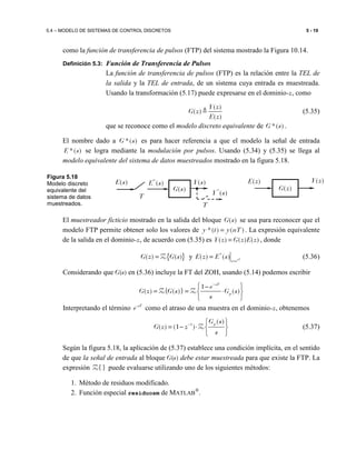 5.4 – MODELO DE SISTEMAS DE CONTROL DISCRETOS 5 - 19
como la función de transferencia de pulsos (FTP) del sistema mostrado la Figura 10.14.
Definición 5.3: Función de Transferencia de Pulsos
La función de transferencia de pulsos (FTP) es la relación entre la TEL de
la salida y la TEL de entrada, de un sistema cuya entrada es muestreada.
Usando la transformación (5.17) puede expresarse en el dominio-z, como
( )
( )
( )
Y z
G z
E z
≜ (5.35)
que se reconoce como el modelo discreto equivalente de *( )G s .
El nombre dado a *( )G s es para hacer referencia a que el modelo la señal de entrada
*( )E s se logra mediante la modulación por pulsos. Usando (5.34) y (5.35) se llega al
modelo equivalente del sistema de datos muestreados mostrado en la figura 5.18.
El muestreador ficticio mostrado en la salida del bloque ( )G s se usa para reconocer que el
modelo FTP permite obtener solo los valores de *( ) ( )y t y nT= . La expresión equivalente
de la salida en el dominio-z, de acuerdo con (5.35) es ( ) ( ) ( )Y z G z E z= , donde
{ } y *
( ) ( ) ( ) ( ) sT
z e
G z G s E z E s =
= =Z (5.36)
Considerando que G(s) en (5.36) incluye la FT del ZOH, usando (5.14) podemos escribir
1
( ) { ( )} ( )
sT
p
e
G z G s G s
s
−
 −
= = ⋅ 
 
Z Z
Interpretando el término sT
e-
como el atraso de una muestra en el dominio-z, obtenemos
1
( )
( ) (1 )
pG s
G z z
s
−  
= − ⋅  
 
Z (5.37)
Según la figura 5.18, la aplicación de (5.37) establece una condición implícita, en el sentido
de que la señal de entrada al bloque G(s) debe estar muestreada para que existe la FTP. La
expresión }{Z puede evaluarse utilizando uno de los siguientes métodos:
1. Método de residuos modificado.
2. Función especial residuosm de MATLAB
®
.
( )G z
( )Y z( )E z( )Y s
( )G s
*
( )E s( )E s
T
*
( )Y s
T
Figura 5.18
Modelo discreto
equivalente del
sistema de datos
muestreados.
 
