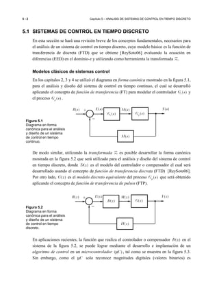 5 - 2 Capítulo 5 – ANALISIS DE SISTEMAS DE CONTROL EN TIEMPO DISCRETO
5.1 SISTEMAS DE CONTROL EN TIEMPO DISCRETO
En esta sección se hará una revisión breve de los conceptos fundamentales, necesarios para
el análisis de un sistema de control en tiempo discreto, cuyo modelo básico es la función de
transferencia de discreta (FTD) que se obtiene [ReySoto06] evaluando la ecuación en
diferencias (EED) en el dominio-z y utilizando como herramienta la transformada Z.
Modelos clásicos de sistemas control
En los capítulos 2, 3 y 4 se utilizó el diagrama en forma canónica mostrado en la figura 5.1,
para el análisis y diseño del sistema de control en tiempo continuo, el cual se desarrolló
aplicando el concepto de función de transferencia (FT) para modelar el controlador ( )cG s y
el proceso ( )pG s .
De modo similar, utilizando la transformada Z es posible desarrollar la forma canónica
mostrada en la figura 5.2 que será utilizado para el análisis y diseño del sistema de control
en tiempo discreto, donde ( )D z es el modelo del controlador o compensador el cual será
desarrollado usando el concepto de función de transferencia discreta (FTD) [ReySoto06].
Por otro lado, ( )G z es el modelo discreto equivalente del proceso ( )pG s que será obtenido
aplicando el concepto de función de transferencia de pulsos (FTP).
En aplicaciones recientes, la función que realiza el controlador o compensador ( )D z en el
sistema de la figura 5.2, se puede lograr mediante el desarrollo e implantación de un
algoritmo de control en un microcontrolador ( )Cµ , tal como se muestra en la figura 5.3.
Sin embargo, como el Cµ solo reconoce magnitudes digitales (valores binarios) es
Figura 5.1
Diagrama en forma
canónica para el análisis
y diseño de un sistema
de control en tiempo
continuo.
Figura 5.2
Diagrama en forma
canónica para el análisis
y diseño de un sistema
de control en tiempo
discreto.
−
+( )R s ( )M s
( )cG s
( )Y s( )E s
( )pG s
( )H s
−
+( )R z ( )M z
( )D z
( )Y z( )E z
( )G z
( )H z
 