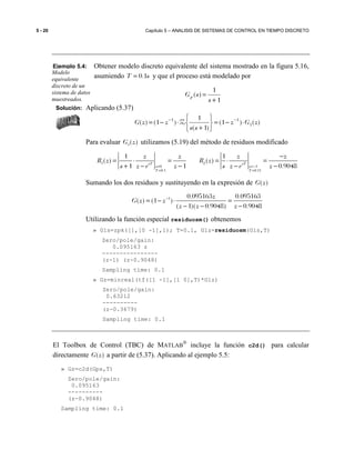 5 - 20 Capítulo 5 – ANALISIS DE SISTEMAS DE CONTROL EN TIEMPO DISCRETO
Ejemplo 5.4: Obtener modelo discreto equivalente del sistema mostrado en la figura 5.16,
asumiendo 0.1T s= y que el proceso está modelado por
1
1
)(
+
=
s
sGp
Solución: Aplicando (5.37)
)()1(
)1(
1
)1()( 1
11
zGz
ss
zzG ⋅−=






+
⋅−= −−
Z
Para evaluar 1( )G z utilizamos (5.19) del método de residuos modificado
1 2
0 1
0.1 0.11
1 1
( ) ( )
1 1 0.9048sT sT
s s
T T
z z z z
R z R z
s z e z s z e z= =−
= =
−
= ⋅ = = ⋅ =
+ − − − −
Sumando los dos residuos y sustituyendo en la expresión de ( )G z
1 0.095163 0.095163
( ) (1 )
( 1)( 0.9048) 0.9048
z
G z z
z z z
−
= − ⋅ =
− − −
Utilizando la función especial residuosm() obtenemos
» G1s=zpk([],[0 -1],1); T=0.1, G1z=residuosm(G1s,T)
Zero/pole/gain:
0.095163 z
----------------
(z-1) (z-0.9048)
Sampling time: 0.1
» Gz=minreal(tf([1 -1],[1 0],T)*G1z)
Zero/pole/gain:
0.63212
----------
(z-0.3679)
Sampling time: 0.1
El Toolbox de Control (TBC) de MATLAB
®
incluye la función c2d() para calcular
directamente ( )G z a partir de (5.37). Aplicando al ejemplo 5.5:
» Gz=c2d(Gps,T)
Zero/pole/gain:
0.095163
----------
(z-0.9048)
Sampling time: 0.1
Modelo
equivalente
discreto de un
sistema de datos
muestreados.
 