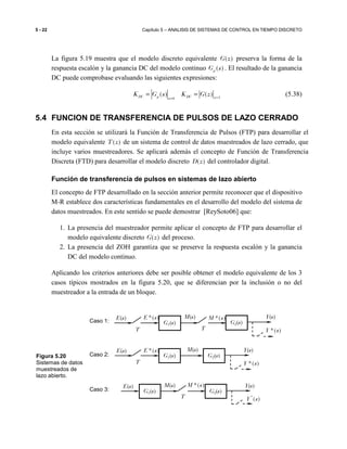 5 - 22 Capítulo 5 – ANALISIS DE SISTEMAS DE CONTROL EN TIEMPO DISCRETO
La figura 5.19 muestra que el modelo discreto equivalente ( )G z preserva la forma de la
respuesta escalón y la ganancia DC del modelo continuo ( )pG s . El resultado de la ganancia
DC puede comprobase evaluando las siguientes expresiones:
10
( ) ( )DC p DC zs
K G s K G z ==
= = (5.38)
5.4 FUNCION DE TRANSFERENCIA DE PULSOS DE LAZO CERRADO
En esta sección se utilizará la Función de Transferencia de Pulsos (FTP) para desarrollar el
modelo equivalente ( )T z de un sistema de control de datos muestreados de lazo cerrado, que
incluye varios muestreadores. Se aplicará además el concepto de Función de Transferencia
Discreta (FTD) para desarrollar el modelo discreto ( )D z del controlador digital.
Función de transferencia de pulsos en sistemas de lazo abierto
El concepto de FTP desarrollado en la sección anterior permite reconocer que el dispositivo
M-R establece dos características fundamentales en el desarrollo del modelo del sistema de
datos muestreados. En este sentido se puede demostrar [ReySoto06] que:
1. La presencia del muestreador permite aplicar el concepto de FTP para desarrollar el
modelo equivalente discreto ( )G z del proceso.
2. La presencia del ZOH garantiza que se preserve la respuesta escalón y la ganancia
DC del modelo continuo.
Aplicando los criterios anteriores debe ser posible obtener el modelo equivalente de los 3
casos típicos mostrados en la figura 5.20, que se diferencian por la inclusión o no del
muestreador a la entrada de un bloque.
Caso 1:
Caso 2:
Caso 3:
*( )Y s
*( )E s
T
E(s)
G1(s)
*( )M s
T
M(s) Y(s)
G2(s)
*( )E s
T
E(s)
G1(s)
M(s)
G2(s)
Y(s)
*( )Y s
*
( )Y s
E(s)
G1(s)
*( )M s
T
M(s)
G2(s)
Y(s)
Figura 5.20
Sistemas de datos
muestreados de
lazo abierto.
 