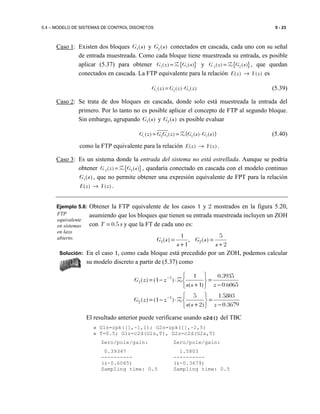 5.4 – MODELO DE SISTEMAS DE CONTROL DISCRETOS 5 - 23
Caso 1: Existen dos bloques 1( )G s y 2( )G s conectados en cascada, cada uno con su señal
de entrada muestreada. Como cada bloque tiene muestreada su entrada, es posible
aplicar (5.37) para obtener { }1 1( ) ( )G z G s=Z y { }2 2( ) ( )G z G s=Z , que quedan
conectados en cascada. La FTP equivalente para la relación ( ) ( )E z Y z→ es
2 1( ) ( ) ( )eG z G z G z= ⋅ (5.39)
Caso 2: Se trata de dos bloques en cascada, donde solo está muestreada la entrada del
primero. Por lo tanto no es posible aplicar el concepto de FTP al segundo bloque.
Sin embargo, agrupando 1( )G s y 2( )G s es posible evaluar
2 1 2 1( ) ( ) { ( ) ( )}eG z G G z G s G s= = ⋅Z (5.40)
como la FTP equivalente para la relación ( ) ( )E z Y z→ .
Caso 3: Es un sistema donde la entrada del sistema no está estrellada. Aunque se podría
obtener { }2 2( ) ( )G z G s=Z , quedaría conectado en cascada con el modelo continuo
1( )G s , que no permite obtener una expresión equivalente de FPT para la relación
( ) ( )E z Y z→ .
Ejemplo 5.6: Obtener la FTP equivalente de los casos 1 y 2 mostrados en la figura 5.20,
asumiendo que los bloques que tienen su entrada muestreada incluyen un ZOH
con 0.5T = s y que la FT de cada uno es:
2
5
)(,
1
1
)( 21
+
=
+
=
s
sG
s
sG
Solución: En el caso 1, como cada bloque está precedido por un ZOH, podemos calcular
su modelo discreto a partir de (5.37) como
6065.0
3935.0
)1(
1
)1()( 1
1
−
=






+
⋅−= −
zss
zzG Z
3679.0
5803.1
)2(
5
)1()( 1
2
−
=






+
⋅−= −
zss
zzG Z
El resultado anterior puede verificarse usando c2d() del TBC
» G1s=zpk([],-1,1); G2s=zpk([],-2,5)
» T=0.5; G1z=c2d(G1s,T), G2z=c2d(G2s,T)
Zero/pole/gain: Zero/pole/gain:
0.39347 1.5803
---------- ----------
(z-0.6065) (z-0.3679)
Sampling time: 0.5 Sampling time: 0.5
FTP
equivalente
en sistemas
en lazo
abierto.
 
