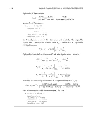 5 - 24 Capítulo 5 – ANALISIS DE SISTEMAS DE CONTROL EN TIEMPO DISCRETO
Aplicando (5.39) obtenemos:
)3679.0)(6065.0(
6218.0
3679.0
5803.1
6065.0
3935.0
)(
−−
=
−
×
−
=
zzzz
zGe
que puede verificarse como
Gez=minreal(G1z*G2z)
Zero/pole/gain:
0.6218
---------------------
(z-0.6065) (z-0.3679)
Sampling time: 0.5
En el caso 2, como la entrada ( )E s del sistema está estrellada, debe ser posible
obtener la FTP equivalente. Además como 1( )G s incluye el ZOH, aplicando
(5.40), obtenemos






+
×
+
×−= −
2
5
)1(
1
)1()( 1
sss
zzGe Z
Aplicando el método de residuos modificado a los 3 polos reales y simples
1
0
0.5
5
( ) 2.5
( 1)( 2) 1sT
s
T
z z
R z
s s z z=
=
= × =
+ + − ε −
6065.0
5
)2(
5
)(
5.0
1
2
−
−=
ε−
×
+
=
=
−= z
z
z
z
ss
zR
T
s
sT
3679.0
5.2
)1(
5
)(
5.0
2
3
−
=
ε−
×
+
=
=
−= z
z
z
z
ss
zR
T
s
sT
Sumando los 3 residuos y sustituyendo en la expresión anterior de ( )eG z
)3679.0)(6065.0(
6065.0(3871.0
)3679.0)(6065.0)(1(
)6065.0(3871.0
)1()( 1
−−
+
=
−−−
+
×−= −
zz
z
zzz
zz
zzGe
Este resultado puede verificarse usando c2d() del TBC
» Ge2z=c2d(G1s*G2s,T)
Zero/pole/gain:
0.38705 (z+0.6065)
---------------------
(z-0.3679) (z-0.6065)
Sampling time: 0.5
 