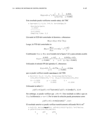 5.4 – MODELO DE SISTEMAS DE CONTROL DISCRETOS 5 - 27
1
2
1 0.3935
( ) (1 )
( 1) 0.6065
G z z
s s z
−  
= − ⋅ = 
+ − 
Z
Este resultado puede verificarse usando c2d() del TBC
» Gps=zpk([],-1,1); T=0.5; Gz=c2d(Gps,T)
Zero/pole/gain:
0.39347
----------
(z-0.6065)
Sampling time: 0.5
Llevando la EED del controlador al dominio-z obtenemos
1
( ) ( ) 0.5 ( )M z E z z E z−
= −
Luego, la FTD del controlador es
1( ) 0.5
( ) 1 0.5
( )
M z z
D z z
E z z
− −
= = − =
Combinando ( )G z y ( )D z en el modelo de la figura 5.22 y para entrada escalón
0.3935 0.5 0.3935( 0.5)
( )
0.6065 1 ( 1)( 0.6065)
z z z
Y z
z z z z z
− −
= × × =
− − − −
Utilizando el método FPI del apéndice C, obtenemos
( ) 0.5 0.1756 0.3244
1 0.6065
z z
Y z
z z
= − −
− −
que se puede verificar usando residuez() del TBS
» Rz=tf([1 0],[1 -1],T), Yz=minreal(Rz*Dz*Gz);
[nYz,dYz]=tfdata(Yz,'v'); [R,p,C]=residuez(nYz,dYz)
R = 0.5000 p = 1.0000 C =
-0.1756 0.6065 -0.3244
Utilizando la tabla C.1
( ) 0.5 ( ) 0.1756(0.6065) ( ) 0.3244 ( ), 0k
y kT u kT u kT kT k= − − δ ≥
Sin embargo, se puede verificar que (0) 0y = . Este resultado se debe a que en
( )Y z la diferencia 1n m− = . Por lo tanto la solución puede presentarse como
1
( ) 0.5 0.1065(0.6065) , 1k
y kT k−
= − ≥
El resultado anterior se puede verificar numéricamente utilizando MATLAB
®
» k=0:10; delta=impud(k); ykT=R(1)+R(2)*(p(2)).^k+C*delta;
» ykTs=filter(nYz,dYz,delta);
k ykT ykTs
0 0 0
 