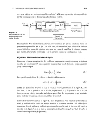 5.1 – SISTEMAS DE CONTROL EN TIEMPO DISCRETO 5 - 3
necesario utilizar un convertidor analógico digital (A/D) y un convertidor digital analógico
(D/A), como dispositivos de interfaz del sistema de control.
El convertidor A/D transforma la señal de error continua ( )e t en una señal que pueda ser
procesada digitalmente por el µC. Por otro lado, el convertidor D/A traduce la señal de
control digital en una señal continua ( )m t que sea capaz de modificar la planta o proceso,
para mantener la variable controlada ( )y t en un valor cercano al valor deseado ( )r t .
Algoritmo básico del controlador digital
Como una primera aproximación del problema a considerar, asumiremos que se trata de
modelar un controlador PI cuya ecuación característica en el dominio-s según ecuación
(4.9), viene dada por:
( ) ( )i
p
k
M s k E s
s
 
= + ⋅ 
 
(5.1)
La expresión equivalente de (5.1) en el dominio del tiempo es:
0
( ) ( ) ( )
t
p im t k e t k e t dt= ⋅ + ∫ (5.2)
donde ( )e t es la señal de error y ( )m t la señal de control, mostradas en la figura 5.3. Por
otro lado, pk es la ganancia de la acción proporcional y ik la ganancia de la acción
integral, cuyos valores dependen del diseño específico del controlador y son ajustados
como parte del proceso de entonación del lazo de control.
Como el microcontrolador de la figura 5.3 está programado para efectuar operaciones de
suma y multiplicación, debe ser posible simular la expresión anterior. Sin embargo su
evaluación deberá realizarse mediante aproximación numérica de la integral, tal como se
muestra en la figura 4.4, en la cual se asume el método del rectángulo del lado derecho o
de la diferencia posterior [ReySoto06].
−
+r(t) m(t)
µC Gp(s)
y(t)e(t)
Sensor o
Transmisor
A/D D/A
Controlador/Compensador Planta/Proceso
Figura 5.3
Esquema típico de un
sistema de control
digital directo.
 