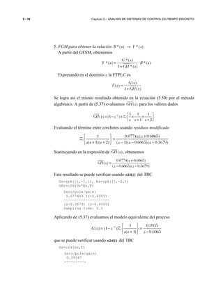 5 - 32 Capítulo 5 – ANALISIS DE SISTEMAS DE CONTROL EN TIEMPO DISCRETO
5. FGM para obtener la relación *( ) *( )R s Y s→
A partir del GFSM, obtenemos
*( )
*( ) *( )
1 *( )
G s
Y s R s
GH s
= ⋅
+
Expresando en el dominio-z la FTPLC es
)(1
)(
)(
zGH
zG
zT
+
=
Se logra así el mismo resultado obtenido en la ecuación (5.50) por el método
algebraico. A partir de (5.37) evaluamos )(zGH para los valores dados
1 1 1 1
( ) (1 )
1 2
GH z z
s s s
−  
= − × × × 
+ + 
Z
Evaluando el término entre corchetes usando residuos modificado
1 0.0774 ( 0.6065)
( 1)( 2) ( 1)( 0.6065)( 0.3679)
z z
s s s z z z
  +
= 
+ + − − − 
Z
Sustituyendo en la expresión de ( )GH z , obtenemos
0.0774( 0.6065)
( )
( 0.6065)( 0.3679)
z
GH z
z z
+
=
− −
Este resultado se puede verificar usando c2d() del TBC
Gs=zpk([],-1,1), Hs=zpk([],-2,1)
GHz=c2d(Gs*Hs,T)
Zero/pole/gain:
0.077409 (z+0.6065)
---------------------
(z-0.3679) (z-0.6065)
Sampling time: 0.5
Aplicando de (5.37) evaluamos el modelo equivalente del proceso
1 1 0.3935
( ) (1 )
( 1) 0.6065
G z z
s s z
−  
= − = 
+ − 
Z
que se puede verificar usando c2d() del TBC
Gz=c2d(Gs,T)
Zero/pole/gain:
0.39347
----------
 