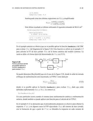 5.4 – MODELO DE SISTEMAS DE CONTROL DISCRETOS 5 - 33
(z-0.6065)
Sampling time: 0.5
Sustituyendo estas dos últimas expresiones en T(z) y simplificando
2
0.3935( 0.3679)
( )
0.8970 0.2701
z
T z
z z
−
=
− +
Este último resultado se obtiene utilizando el siguiente comando de MATLAB
®
Tz=minreal(Gz/(1+GHz))
Zero/pole/gain:
0.39347 (z-0.3679)
-----------------------
(z^2 - 0.897z + 0.2701)
Sampling time: 0.5
En el ejemplo anterior se observa que no es posible aplicar la función feedback() del TBC
para evaluar ( )T z del diagrama de la figura 5.24. Esta función se utilizó en el ejemplo 1.7
para calcular la FT de lazo cerrado ( )T s de la forma canónica del modelo continuo. La
razón se debe a la forma típica del denominador de ( )T z en (5.51).
Se puede demostrar [ReySoto06] que en el caso de la figura 5.28, donde la señal de entrada
al bloque de realimentación está muestreada, la FTPLC viene dada por
( )
( )
1 ( ) ( )
G z
T z
G z H z
=
+
(5.53)
donde sí es posible aplicar la función feedback() para evaluar ( )T z , dado que están
definidas explícitamente ( )G z y ( )H z . La sintaxis es
Tz=feedback(Gz,Hz)
Un caso particular ocurre cuando el sistema tiene realimentación estática o realimentación
unitaria, donde también se puede aplicar esta función para el cálculo de la FTPLC.
En el ejemplo 5.12 se demuestra que el procedimiento propuesto es efectivo para obtener la
respuesta *
( )Y s y en algunos casos la FTP equivalente ( )T z del sistema de lazo cerrado,
con la limitación de que a partir de *
( )Y s se obtendría la respuesta en cada instante de
Figura 5.28
Forma canónica donde
es posible aplicar la
función feedback()
para evaluar ( )T z .
*
( )E s
T
E(s)
G(s)
Y(s)
H(s)
+
−
R(s)
−
T
 