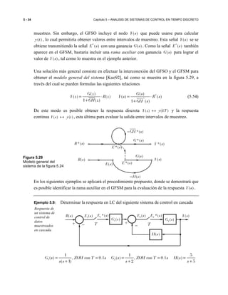 5 - 34 Capítulo 5 – ANALISIS DE SISTEMAS DE CONTROL EN TIEMPO DISCRETO
muestreo. Sin embargo, el GFSO incluye el nodo ( )Y s que puede usarse para calcular
( )y t , lo cual permitiría obtener valores entre intervalos de muestreo. Esta señal ( )Y s se se
obtiene transmitiendo la señal *
( )E s con una ganancia ( )G s . Como la señal *
( )E s también
aparece en el GFSM, bastaría incluir una rama auxiliar con ganancia ( )G s para lograr el
valor de ( )Y s , tal como lo muestra en el ejemplo anterior.
Una solución más general consiste en efectuar la interconexión del GFSO y el GFSM para
obtener el modelo general del sistema [Kuo92], tal como se muestra en la figura 5.29, a
través del cual se pueden formulas las siguientes relaciones
*
*
( ) ( )
( ) ( ) ( ) ( )
1 ( ) 1 ( )
G z G s
Y z R z Y s R s
GH z GH s
= ⋅ = ⋅
+ +
(5.54)
De este modo es posible obtener la respuesta discreta ( ) ( )Y z y kT↔ y la respuesta
continua ( ) ( )Y s y t↔ , esta última para evaluar la salida entre intervalos de muestreo.
En los siguientes ejemplos se aplicará el procedimiento propuesto, donde se demostrará que
es posible identificar la rama auxiliar en el GFSM para la evaluación de la respuesta ( )Y s .
Ejemplo 5.9: Determinar la respuesta en LC del siguiente sistema de control en cascada
1 2
1 1 5
( ) , 0.1 ( ) , 0.1 ( )
( 1) 2 5
G s ZOH con T s G s ZOH con T s H s
s s s s
= = = = =
+ + +
Respuesta de
un sistema de
control de
datos
muestreados
en cascada.
Figura 5.29
Modelo general del
sistema de la figura 5.24
*( )GH s−
*( )E s
( )E s *( )E s
*( )G s
( )G s
( )H s−
*( )R s *( )Y s
( )Y s( )R s
2( )E s
+
−−
2 *( )E s
T
2( )G s
( )Y s
( )H s
+
( )R s 1 *( )E s1( )E s
1( )G s
T
 