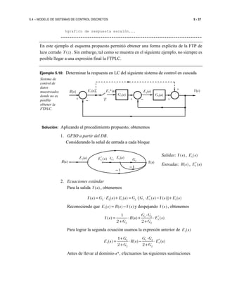 5.4 – MODELO DE SISTEMAS DE CONTROL DISCRETOS 5 - 37
%grafico de respuesta escalón...
----------------------------------------------------------------
En este ejemplo el esquema propuesto permitió obtener una forma explícita de la FTP de
lazo cerrado ( )T z . Sin embargo, tal como se muestra en el siguiente ejemplo, no siempre es
posible llegar a una expresión final la FTPLC.
Ejemplo 5.10: Determinar la respuesta en LC del siguiente sistema de control en cascada
Solución: Aplicando el procedimiento propuesto, obtenemos
1. GFSO a partir del DB.
Considerando la señal de entrada a cada bloque
Salidas: ( )Y s , 1( )E s
Entradas: ( )R s , *
1 ( )E s
2. Ecuaciones estándar
Para la salida ( )Y s , obtenemos
*
2 2 1 2 1 1 1( ) ( ) ( ) [ ( ) ( )] ( )Y s G E s E s G G E s Y s E s= ⋅ + = ⋅ ⋅ − +
Reconociendo que 1( ) ( ) ( )E s R s Y s= − y despejando ( )Y s , obtenemos
*1 2
1
2 2
1
( ) ( ) ( )
2 2
G G
Y s R s E s
G G
⋅
= ⋅ + ⋅
+ +
Para lograr la segunda ecuación usamos la expresión anterior de 1( )E s
*2 1 2
1 1
2 2
1
( ) ( ) ( )
2 2
G G G
E s R s E s
G G
+ ⋅
= ⋅ − ⋅
+ +
Antes de llevar al dominio-s*, efectuamos las siguientes sustituciones
Sistema de
control de
datos
muestreados
donde no es
posible
obtener la
FTPLC.
−−
E2(s)
G2(s)
Y(s)
+
R(s) E1*(s)E1(s)
G1(s)
T + +
+
E1(s) G2
−1
Y(s)R(s)
*
1 ( )E s G1
E2(s)
−1
 