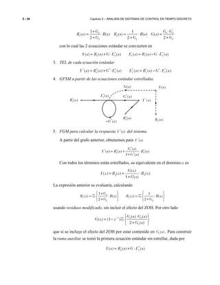 5 - 38 Capítulo 5 – ANALISIS DE SISTEMAS DE CONTROL EN TIEMPO DISCRETO
2 1 2
1 2
2 2 2
1 1
( ) ( ) ( ) ( ) ( )
2 2 2
G G G
R s R s R s R s G s
G G G
+ ⋅
= ⋅ = ⋅ =
+ + +
con lo cual las 2 ecuaciones estándar se convierten en
* *
2 1 1 1 1( ) ( ) ( ) ( ) ( ) ( )Y s R s G E s E s R s G E s= + ⋅ = − ⋅
3. TEL de cada ecuación estándar
* * * * * * * *
2 1 1 1 1( ) ( ) ( ) ( ) ( ) ( )Y s R s G E s E s R s G E s= + ⋅ = − ⋅
4. GFSM a partir de las ecuaciones estándar estrelladas.
5. FGM para calcular la respuesta *
( )Y s del sistema.
A partir del grafo anterior, obtenemos para *
( )Y s
*
* * *
2 1*
( )
( ) ( ) ( )
1 ( )
G s
Y s R s R s
G s
= + ⋅
+
Con todos los términos están estrellados, su equivalente en el dominio-z es
)(
)(1
)(
)()( 12 zR
zG
zG
zRzY ⋅
+
+=
La expresión anterior se evaluaría, calculando
2
1 2
2 2
1 1
( ) ( ) ( ) ( )
2 2
G
R z R s R z R s
G G
   +
= ⋅ = ⋅   
+ +   
Z Z
usando residuos modificado, sin incluir el efecto del ZOH. Por otro lado
1 1 2
2
( ) ( )
( ) (1 )
2 ( )
G s G s
G z z
G s
−  ⋅
= −  
+ 
Z
que sí se incluye el efecto del ZOH por estar contenido en 1( )G s . Para construir
la rama auxiliar se tomó la primera ecuación estándar sin estrellar, dada por
*
2 1( ) ( ) ( )Y s R s G E s= + ⋅
*
( )G s−
*
1( )E s *
( )G s*
1( )R s *
( )Y s
2( )R s
( )G s ( )Y s
*
2( )R s
 