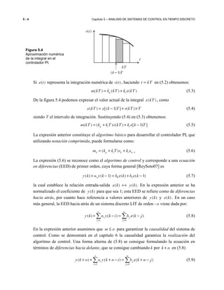 5 - 4 Capítulo 5 – ANALISIS DE SISTEMAS DE CONTROL EN TIEMPO DISCRETO
Si ( )x t representa la integración numérica de ( )e t , haciendo t kT= en (5.2) obtenemos:
( ) ( ) ( )p im kT k kT k x kT= + (5.3)
De la figura 5.4 podemos expresar el valor actual de la integral ( )x kT , como
( ) [( 1) ] ( )x kT x k T e kT T= − + × (5.4)
siendo T el intervalo de integración. Sustituyendo (5.4) en (5.3) obtenemos:
( ) ( ) ( ) [ 1) ]p i im kT k kT e kT k x k T= + + − (5.5)
La expresión anterior constituye el algoritmo básico para desarrollar el controlador PI, que
utilizando notación comprimida, puede formularse como:
1( )k p i k i km k kT e k x −= + + (5.6)
La expresión (5.6) se reconoce como el algoritmo de control y corresponde a una ecuación
en diferencias (EED) de primer orden, cuya forma general [ReySoto07] es
1 0 1( ) ( 1) ( ) ( 1)y k a y k b x k b x k+ − = + − (5.7)
la cual establece la relación entrada-salida ( ) ( )x k y k↔ . En la expresión anterior se ha
normalizado el coeficiente de ( )y k para que sea 1; esta EED se refiere como de diferencias
hacia atrás, por cuanto hace referencia a valores anteriores de ( )y k y ( )x k . En un caso
más general, la EED hacia atrás de un sistema discreto LIT de orden - n viene dada por:
1 0
( ) ( ) ( )
n m
i j
i j
y k a y k i b x k j
= =
+ − = −∑ ∑ (5.8)
En la expresión anterior asumimos que m n≤ para garantizar la causalidad del sistema de
control. Como se demostrará en el capítulo 6 la causalidad garantiza la realización del
algoritmo de control. Una forma alterna de (5.8) se consigue formulando la ecuación en
términos de diferencias hacia delante, que se consigue cambiando k por k n+ en (5.8)
1 0
( ) ( ) ( )
n m
i j
i j
y k n a y k n i b x k n j
= =
+ + + − = + −∑ ∑ (5.9)
( )e t
t
kT
( 1)k T−
Figura 5.4
Aproximación numérica
de la integral en el
controlador PI.
 