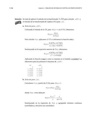 5 - 40 Capítulo 5 – ANALISIS DE SISTEMAS DE CONTROL EN TIEMPO DISCRETO
Solución: Se trata de aplicar el método de la transformada Z (TZ) para calcular ( )y kT y
el método de la transformada de Laplace (TL) para ( )y t .
a. Solución para ( )y kT .
Utilizando el método de la TZ, para ( ) 1H s = en (5.51), obtenemos
)(1
)(
)(
zG
zG
zT
+
=
Para calcular ( )G z aplicamos (5.37) o utilizamos la función c2d()
)3679.0)(1(
)7183.0(3679.0
)(
−−
+
=
zz
z
zG
Sustituyendo en la expresión anterior de T(z), obtenemos:
6321.0
)7183.0(3679.0
)( 2
+−
+
=
zz
z
zT
Aplicando la función step() como se muestra en el módulo scjem5p17.m,
obtenemos para las primeras 6 muestras de ( )y kT :
kT ykT
0 0
1.0000 0.3679
2.0000 1.0000
3.0000 1.3996
4.0000 1.3996
5.0000 1.1470
b. Solución para ( )y t .
Calculamos ( )Y s a partir de (5.54), para ( ) 1H s = :
*
*
( )
( ) ( )
1 ( )
G s
Y s R s
G s
= ⋅
+
donde ( )G s viene dada por
1 1
( )
( 1)
sT
e
G s
s s s
−
−
= ⋅
+
Sustituyendo en la expresión de ( )Y s y agrupando términos continuos
(estrellados) y discretos (no estrellados)
 