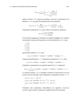 5.4 – MODELO DE SISTEMAS DE CONTROL DISCRETOS 5 - 41
*
2 *
*( )
1 ( )
( ) (1 )
( 1) 1 ( )
sT
A s
R s
Y s e
s s G s
− 
= − ⋅ 
+ + 
donde el término *
( )A s puede ser evaluado a través de su equivalente en el
dominio-z: ( )A z , que para una entrada escalón viene dado por
)(1
1
)(1
)1/(
)1(
)(1
)(
)1()( 11
zGzG
zz
z
zG
zR
zzA
+
=
+
−
⋅−=
+
⋅−= −−
Utilizando la expresión de ( )G z que se obtuvo en la parte a., obtenemos
6321.0
)3679.0)(1(
)( 2
+−
−−
=
zz
zz
zA
Con la función impulse() mostrada en el módulo scjem5p17.m, evaluamos
las primeras 6 muestras del desarrollo en serie de potencias de ( )A z , como
1.0000
-0.3679
-0.6321
-0.3996
-0.0000
0.2526
que permiten expresar a ( )A z como
⋯++−−−= −−−− 5321
2526.03996.06321.03679.01)( zzzzzA
Usando la transformación sT
z e= obtenemos la expresión de *
( )A s , como:
⋯+ε+ε−ε−ε−= −−−− ssss
sA 532
2526.03996.06321.03679.01)(*
Finalmente, sustituyendo en la expresión anterior de ( )Y s , obtenemos:
2 3 5
2
1
( ) [1 0.3679 0.6321 0.3996 0.2526 ]
( 1)
s s s s
Y s e e e e
s s
− − − −
= − − − + +
+
⋯
La solución continua ( )y t se consigue evaluado la transformada inversa de
Laplace por intervalos para cada componente, considerando el atraso 1T s= .
0
( 1)
1 0
( 2)
2 1
( ) 1 , 0 1
( ) ( ) 0.3679[( 1) 1 ], 1 2
( ) ( ) 0.6321[( 2) 1 ], 2 3
t
t
t
y t t e t
y t y t t e t
y t y t t e t
−
− −
− −
= − + ≤ <
= − − − + ≤ <
= − − − + ≤ <
⋯
Utilizando estas expresiones, desarrollamos las siguientes ecuaciones
auxiliares para evaluar la respuesta en cualquier intervalo de muestreo.
 