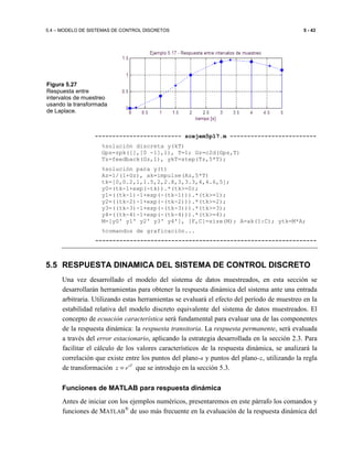 5.4 – MODELO DE SISTEMAS DE CONTROL DISCRETOS 5 - 43
------------------------- scejem5p17.m -------------------------
%solución discreta y(kT)
Gps=zpk([],[0 -1],1), T=1; Gz=c2d(Gps,T)
Tz=feedback(Gz,1), ykT=step(Tz,5*T);
%solución para y(t)
Az=1/(1+Gz), ak=impulse(Az,5*T)
tk=[0,0.2,1,1.5,2,2.8,3,3.3,4,4.6,5];
y0=(tk-1+exp(-tk)).*(tk>=0);
y1=((tk-1)-1+exp(-(tk-1))).*(tk>=1);
y2=((tk-2)-1+exp(-(tk-2))).*(tk>=2);
y3=((tk-3)-1+exp(-(tk-3))).*(tk>=3);
y4=((tk-4)-1+exp(-(tk-4))).*(tk>=4);
M=[y0' y1' y2' y3' y4'], [F,C]=size(M); A=ak(1:C); ytk=M*A;
%comandos de graficación...
----------------------------------------------------------------
5.5 RESPUESTA DINAMICA DEL SISTEMA DE CONTROL DISCRETO
Una vez desarrollado el modelo del sistema de datos muestreados, en esta sección se
desarrollarán herramientas para obtener la respuesta dinámica del sistema ante una entrada
arbitraria. Utilizando estas herramientas se evaluará el efecto del período de muestreo en la
estabilidad relativa del modelo discreto equivalente del sistema de datos muestreados. El
concepto de ecuación característica será fundamental para evaluar una de las componentes
de la respuesta dinámica: la respuesta transitoria. La respuesta permanente, será evaluada
a través del error estacionario, aplicando la estrategia desarrollada en la sección 2.3. Para
facilitar el cálculo de los valores característicos de la respuesta dinámica, se analizará la
correlación que existe entre los puntos del plano-s y puntos del plano-z, utilizando la regla
de transformación sT
z e= que se introdujo en la sección 5.3.
Funciones de MATLAB para respuesta dinámica
Antes de iniciar con los ejemplos numéricos, presentaremos en este párrafo los comandos y
funciones de MATLAB
®
de uso más frecuente en la evaluación de la respuesta dinámica del
Figura 5.27
Respuesta entre
intervalos de muestreo
usando la transformada
de Laplace.
 