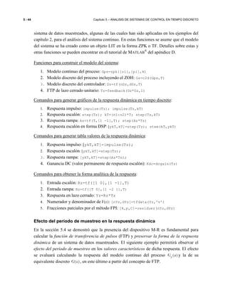 5 - 44 Capítulo 5 – ANALISIS DE SISTEMAS DE CONTROL EN TIEMPO DISCRETO
sistema de datos muestreados, algunas de las cuales han sido aplicadas en los ejemplos del
capítulo 2, para el análisis del sistema continuo. En estas funciones se asume que el modelo
del sistema se ha creado como un objeto LIT en la forma ZPK o TF. Detalles sobre estas y
otras funciones se pueden encontrar en el tutorial de MATLAB
®
del apéndice D.
Funciones para construir el modelo del sistema:
1. Modelo continuo del proceso: Gps=zpk([zi],[pi],k)
2. Modelo discreto del proceso incluyendo el ZOH: Gz=c2d(Gps,T)
3. Modelo discreto del controlador: Dz=tf(nDz,dDz,T)
4. FTP de lazo cerrado unitario: Tz=feedback(Dz*Gz,1)
Comandos para generar gráficos de la respuesta dinámica en tiempo discreto:
1. Respuesta impulso: impulse(Tz); impulse(Tz,kT)
2. Respuesta escalón: step(Tz); kT=(n1:n2)*T; step(Tz,kT)
3. Respuesta rampa: Az=tf(T,[1 -1],T); step(Az*Tz)
4. Respuesta escalón en forma DSP: [ykT,kT]=step(Tz); stem(kT,ykT)
Comandos para generar tabla valores de la respuesta dinámica:
1. Respuesta impulso: [ykT,kT]=impulse(Tz);
2. Respuesta escalón: [ykT,kT]=step(Tz);
3. Respuesta rampa: [ykT,kT]=step(Az*Tz);
4. Ganancia DC (valor permanente de respuesta escalón): Kdc=dcgain(Tz)
Comandos para obtener la forma analítica de la respuesta:
1. Entrada escalón: Rz=tf([1 0],[1 -1],T)
2. Entrada rampa: Rz=tf([T 0],[1 -2 1],T)
3. Respuesta en lazo cerrado: Yz=Rz*Tz
4. Numerador y denominador de Y(z): [nYz,dYz]=tfdata(Yz,'v')
5. Fracciones parciales por el método FPI: [R,p,C]=residuez(nYz,dYz)
Efecto del período de muestreo en la respuesta dinámica
En la sección 5.4 se demostró que la presencia del dispositivo M-R es fundamental para
calcular la función de transferencia de pulsos (FTP) y preservar la forma de la respuesta
dinámica de un sistema de datos muestreados. El siguiente ejemplo permitirá observar el
efecto del período de muestreo en los valores característicos de dicha respuesta. El efecto
se evaluará calculando la respuesta del modelo continuo del proceso ( )pG s y la de su
equivalente discreto ( )G z , en este último a partir del concepto de FTP.
 