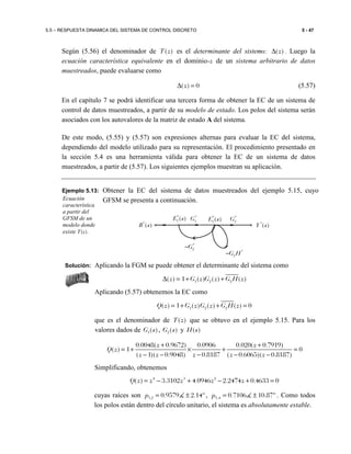 5.5 – RESPUESTA DINAMICA DEL SISTEMA DE CONTROL DISCRETO 5 - 47
Según (5.56) el denominador de ( )T z es el determinante del sistema: ( )z∆ . Luego la
ecuación característica equivalente en el dominio-z de un sistema arbitrario de datos
muestreados, puede evaluarse como
( ) 0z∆ = (5.57)
En el capítulo 7 se podrá identificar una tercera forma de obtener la EC de un sistema de
control de datos muestreados, a partir de su modelo de estado. Los polos del sistema serán
asociados con los autovalores de la matriz de estado A del sistema.
De este modo, (5.55) y (5.57) son expresiones alternas para evaluar la EC del sistema,
dependiendo del modelo utilizado para su representación. El procedimiento presentado en
la sección 5.4 es una herramienta válida para obtener la EC de un sistema de datos
muestreados, a partir de (5.57). Los siguientes ejemplos muestran su aplicación.
Ejemplo 5.13: Obtener la EC del sistema de datos muestreados del ejemplo 5.15, cuyo
GFSM se presenta a continuación.
Solución: Aplicando la FGM se puede obtener el determinante del sistema como
1 2 2( ) 1 ( ) ( ) ( )z G z G z G H z∆ = + +
Aplicando (5.57) obtenemos la EC como
1 2 2( ) 1 ( ) ( ) ( ) 0Q z G z G z G H z= + + =
que es el denominador de ( )T z que se obtuvo en el ejemplo 5.15. Para los
valores dados de 1( )G s , 2( )G s y ( )H s
0.0048( 0.9672) 0.0906 0.020( 0.7919)
( ) 1 0
( 1)( 0.9048) 0.8187 ( 0.6065)( 0.8187)
z z
Q z
z z z z z
+ +
= + × + =
− − − − −
Simplificando, obtenemos
4 3 2
( ) 3.3102 4.0946 2.2474 0.4633 0Q z z z z z= − + − + =
cuyas raíces son 1,2 0.9579 2.14ºp = ±∡ , 3,4 0.7106 10.87ºp = ±∡ . Como todos
los polos están dentro del círculo unitario, el sistema es absolutamente estable.
Ecuación
característica
a partir del
GFSM de un
modelo donde
existe T(z).
*
2G H−
*
2( )E s *
2G
*
( )R s *
( )Y s
*
2G−
*
1G
*
1( )E s
 