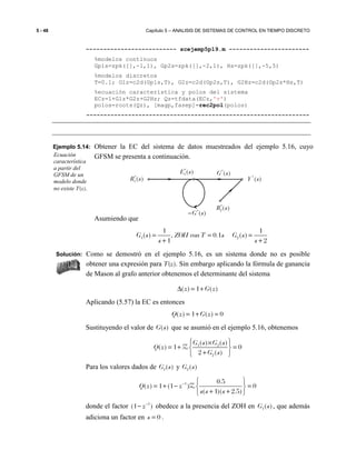 5 - 48 Capítulo 5 – ANALISIS DE SISTEMAS DE CONTROL EN TIEMPO DISCRETO
-------------------------- scejemp5p19.m -----------------------
%modelos continuos
Gp1s=zpk([],-1,1), Gp2s=zpk([],-2,1), Hs=zpk([],-5,5)
%modelos discretos
T=0.1; G1z=c2d(Gp1s,T), G2z=c2d(Gp2s,T), G2Hz=c2d(Gp2s*Hs,T)
%ecuación característica y polos del sistema
ECz=1+G1z*G2z+G2Hz; Qz=tfdata(ECz,'v')
polos=roots(Qz), [magp,fasep]=rec2pol(polos)
----------------------------------------------------------------
Ejemplo 5.14: Obtener la EC del sistema de datos muestreados del ejemplo 5.16, cuyo
GFSM se presenta a continuación.
Asumiendo que
1 2
1 1
( ) , 0.1 ( )
1 2
G s ZOH con T s G s
s s
= = =
+ +
Solución: Como se demostró en el ejemplo 5.16, es un sistema donde no es posible
obtener una expresión para T(z). Sin embargo aplicando la fórmula de ganancia
de Mason al grafo anterior obtenemos el determinante del sistema
)(1)( zGz +=∆
Aplicando (5.57) la EC es entonces
( ) 1 ( ) 0Q z G z= + =
Sustituyendo el valor de ( )G s que se asumió en el ejemplo 5.16, obtenemos
1 2
2
( ) ( )
( ) 1 0
2 ( )
G s G s
Q z
G s
 ×
= + = 
+ 
Z
Para los valores dados de 1( )G s y 2( )G s
1 0.5
( ) 1 (1 ) 0
( 1)( 2.5)
Q z z
s s s
−  
= + − = 
+ + 
Z
donde el factor 1
(1 )z−
− obedece a la presencia del ZOH en 1( )G s , que además
adiciona un factor en 0s = .
Ecuación
característica
a partir del
GFSM de un
modelo donde
no existe T(z).
*
( )G s−
*
1( )E s *
( )G s*
1( )R s *
( )Y s
*
2( )R s
 