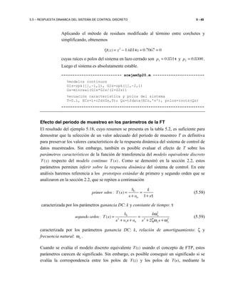 5.5 – RESPUESTA DINAMICA DEL SISTEMA DE CONTROL DISCRETO 5 - 49
Aplicando el método de residuos modificado al término entre corchetes y
simplificando, obtenemos
2
( ) 1.6814 0.7067 0Q z z z= − + =
cuyas raíces o polos del sistema en lazo cerrado son 1 0.8514p = y 2 0.8300p = .
Luego el sistema es absolutamente estable.
--------------------------- scejem5p20.m -----------------------
%modelos continuos
G1s=zpk([],-1,1), G2s=zpk([],-2,1)
Gs=minreal(G1s*G2s/(2+G2s))
%ecuación característica y polos del sistema
T=0.1, ECz=1+c2d(Gs,T); Qz=tfdata(ECz,'v'), polos=roots(Qz)
----------------------------------------------------------------
Efecto del periodo de muestreo en los parámetros de la FT
El resultado del ejemplo 5.18, cuyo resumen se presenta en la tabla 5.2, es suficiente para
demostrar que la selección de un valor adecuado del período de muestreo T es definitiva
para preservar los valores característicos de la respuesta dinámica del sistema de control de
datos muestreados. Sin embargo, también es posible evaluar el efecto de T sobre los
parámetros característicos de la función de transferencia del modelo equivalente discreto
( )T z respecto del modelo continuo ( )T s . Como se demostró en la sección 2.2, estos
parámetros permiten inferir sobre la respuesta dinámica del sistema de control. En este
análisis haremos referencia a los prototipos estándar de primero y segundo orden que se
analizaron en la sección 2.2, que se repiten a continuación
0
0
: ( )
1
b k
primer oden T s
s a s
= =
+ + τ
(5.58)
caracterizada por los parámetros ganancia DC: k y constante de tiempo: τ
2
0
2 2 2
1 0
: ( )
2
n
n n
b k
segundo orden T s
s a s a s s
ω
= =
+ + + ζω + ω
(5.59)
caracterizada por los parámetros ganancia DC: k, relación de amortiguamiento: ζ y
frecuencia natural: nω .
Cuando se evalúa el modelo discreto equivalente T(z) usando el concepto de FTP, estos
parámetros carecen de significado. Sin embargo, es posible conseguir un significado si se
evalúa la correspondencia entre los polos de T(z) y los polos de T(s), mediante la
 