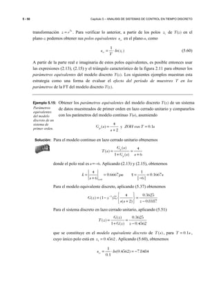 5 - 50 Capítulo 5 – ANALISIS DE SISTEMAS DE CONTROL EN TIEMPO DISCRETO
transformación Ts
z e= . Para verificar lo anterior, a partir de los polos iz de T(z) en el
plano-z podemos obtener sus polos equivalentes i es en el plano-s, como
1
( )i e is ln z
T
= ⋅ (5.60)
A partir de la parte real e imaginaria de estos polos equivalentes, es posible entonces usar
las expresiones (2.13), (2.15) y el triángulo característico de la figura 2.11 para obtener los
parámetros equivalentes del modelo discreto T(z). Los siguientes ejemplos muestran esta
estrategia como una forma de evaluar el efecto del período de muestreo T en los
parámetros de la FT del modelo discreto T(z).
Ejemplo 5.15: Obtener los parámetros equivalentes del modelo discreto T(z) de un sistema
de datos muestreados de primer orden en lazo cerrado unitario y compararlos
con los parámetros del modelo continuo T(s), asumiendo
sTconZOH
s
sGp 1.0y
2
4
)( =
+
=
Solución: Para el modelo continuo en lazo cerrado unitario obtenemos
( ) 4
( )
1 ( ) 6
p
p
G s
T s
G s s
= =
+ +
donde el polo real es s=−6. Aplicando (2.13) y (2.15), obtenemos
0
4 1
0.6667 0.1667
6 | 6|s
k pu s
s =
= = τ = =
+ −
Para el modelo equivalente discreto, aplicando (5.37) obtenemos
1 4 0.3625
( ) (1 )
( 2) 0.8187
G z z
s s z
−  
= − = 
+ − 
Z
Para el sistema discreto en lazo cerrado unitario, aplicando (5.51)
4562.0
3625.0
)(1
)(
)(
−
=
+
=
zzG
zG
zT
que se constituye en el modelo equivalente discreto de ( )T s , para 0.1T s= ,
cuyo único polo está en 1 0.4562z = . Aplicando (5.60), obtenemos
1
(0.4562) 7.8484
0.1
i es ln= ⋅ = −
Parámetros
equivalentes
del modelo
discreto de un
sistema de
primer orden.
 