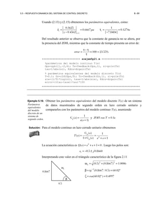 5.5 – RESPUESTA DINAMICA DEL SISTEMA DE CONTROL DISCRETO 5 - 51
Usando (2.13) y (2.15) obtenemos los parámetros equivalentes, como:
1
0.3625 1
0.6667 0.1274
0.4562 | 7.8484|
e e
z
k pu s
z =
= = τ = =
− −
Del resultado anterior se observa que la constante de ganancia no se altera, por
la presencia del ZOH, mientras que la constante de tiempo presenta un error de:
100 23.55%e
error
τ − τ
= × =
τ
------------------------- scejem5p21.m -------------------------
%parámetros del modelo continuo T(s)
Gps=zpk([],-2,4); Ts=feedback(Gps,1), si=pole(Ts)
tau=1/abs(si), Kdcs=dcgain(Ts)
% parámetros equivalentes del modelo discreto T(z)
T=0.1; Gz=c2d(Gps,T); Tz=feedback(Gz,1), zi=pole(Tz)
sie=(1/T)*log(zi), taue=1/abs(sie), Kdcz=dcgain(Tz)
error=((tau-taue)/tau)*100
----------------------------------------------------------------
Ejemplo 5.16: Obtener los parámetros equivalentes del modelo discreto T(z) de un sistema
de datos muestreados de segundo orden en lazo cerrado unitario y
compararlos con los parámetros del modelo continuo T(s), asumiendo
y
1
( ) 0.1
( 1)
pG s ZOH con T s
s s
= =
+
Solución: Para el modelo continuo en lazo cerrado unitario obtenemos
1
1
)(1
)(
)( 2
++
=
+
=
sssG
sG
sT
p
p
La ecuación característica es 01)( 2
=++= sssQ . Luego los polos son:
8660.05.0 jsi ±−=
Interpretando este valor en el triángulo característico de la figura 2.11
0006.1)8667.0()5.0( 22
=+=ωn
º02.60)5.0/8667.0(1
==β −
tg
4997.0)º02.60( ==ζ cos
Parámetros
equivalentes
del modelo
discreto de un
sistema de
segundo orden.
0.5
β
0.8667
ωn
 