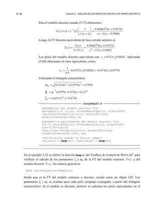 5 - 52 Capítulo 5 – ANALISIS DE SISTEMAS DE CONTROL EN TIEMPO DISCRETO
Para el modelo discreto usando (5.37) obtenemos:
)9048.0)(1(
)9672.0(0048374.0
)1(
1
)1()( 2
1
−−
+
=






+
−= −
zz
z
ss
zzG Z
Luego, la FT discreta equivalente de lazo cerrado unitario es
9095.09.1
)9672.0(0048374.0
)(1
)(
)( 2
+−
+
=
+
=
zz
z
zG
zG
zT
Los polos del modelo discreto equivalente son 0838.095.0 jzi ±= . Aplicando
(5.60) obtenemos el valor equivalente, como:
8794.04742.0)0838.095.0(
1.0
1
jjlnsie ±−=±⋅=
Utilizando el triángulo característico
9991.0)8794.0()4742.0( 22
=+=ωne
º67.61)4742.0/8794.0(1
==β −
tge
4745.0)º67.61( ==ζ cose
--------------------------- scejem5p22.m -----------------------
%parámetros del modelo continuo T(s)
Gps=zpk([],[0 -1],1), Ts=feedback(Gps,1), si=pole(Ts)
[wn,tita]=rec2pol((si(1))); beta=180-tita;
zeta=cos(beta*pi/180), wn
%parámetros equivalentes del modelo discreto T(z)
T=0.1; Gz=c2d(Gps,T); Tz=feedback(Gz,1), zi=pole(Tz)
sie=(1/T)*log(zi)
[wne,titae]=rec2pol(sie(1)); betae=180-titae;
zetae=cos(betae*pi/180), wne
%verificación usando la función damp()
[wn,zeta] = damp(Ts), [wne,zetae] = damp(Tz)
----------------------------------------------------------------
En el ejemplo 5.22 se utilizó la función damp() del Toolbox de Control de MATLAB
®
para
verificar el cálculo de los parámetros ζ y ωn de la FT del modelo continuo ( )T s y del
modelo discreto ( )T z . Su sintaxis general es
EDU» [wn,zeta,polos]=damp(sis)
donde sis es la FT del modelo continuo o discreto, creado como un objeto LIT. Los
parámetros ζ y ωn se evalúan para cada polo complejo conjugado, a partir del triángulo
característico. Si el modelo es discreto, primero se calculan los polos equivalentes en el
 