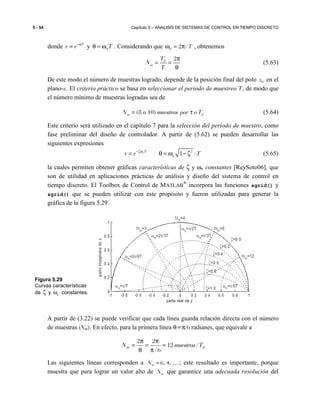 5 - 54 Capítulo 5 – ANALISIS DE SISTEMAS DE CONTROL EN TIEMPO DISCRETO
donde T
r e−α
= y dTθ = ω . Considerando que 2 /d Tω = π , obtenemos
2d
m
T
N
T
π
= =
θ
(5.63)
De este modo el número de muestras logrado, depende de la posición final del polo 0z en el
plano-z. El criterio práctico se basa en seleccionar el período de muestreo T, de modo que
el número mínimo de muestras logradas sea de
(8 10)m dN a muestras por o T= τ (5.64)
Este criterio será utilizado en el capítulo 7 para la selección del período de muestro, como
fase preliminar del diseño de controlador. A partir de (5.62) se pueden desarrollar las
siguientes expresiones
2
1nT
nr e T−ζω
= θ = ω − ζ ⋅ (5.65)
la cuales permiten obtener gráficas características de ζ y ωn constantes [ReySoto06], que
son de utilidad en aplicaciones prácticas de análisis y diseño del sistema de control en
tiempo discreto. El Toolbox de Control de MATLAB
®
incorpora las funciones sgrid() y
zgrid() que se pueden utilizar con este propósito y fueron utilizadas para generar la
gráfica de la figura 5.29.
A partir de (3.22) se puede verificar que cada línea guarda relación directa con el número
de muestras (Nm). En efecto, para la primera línea θ=π/6 radianes, que equivale a
dm TmuestrasN /12
6/
22
=
π
π
=
θ
π
=
Las siguientes líneas corresponden a , ,6 4mN = … ; este resultado es importante, porque
muestra que para lograr un valor alto de mN que garantice una adecuada resolución del
Figura 5.29
Curvas características
de ζ y nω constantes.
 