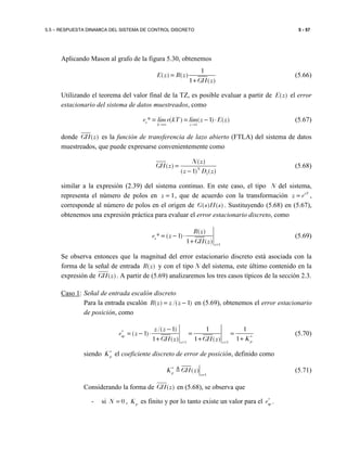5.5 – RESPUESTA DINAMICA DEL SISTEMA DE CONTROL DISCRETO 5 - 57
Aplicando Mason al grafo de la figura 5.30, obtenemos
1
( ) ( )
1 ( )
E z R z
GH z
=
+
(5.66)
Utilizando el teorema del valor final de la TZ, es posible evaluar a partir de ( )E z el error
estacionario del sistema de datos muestreados, como
1
* ( ) ( 1) ( )s
k z
e lim e kT lim z E z
→∞ →
= = − ⋅ (5.67)
donde )(zGH es la función de transferencia de lazo abierto (FTLA) del sistema de datos
muestreados, que puede expresarse convenientemente como
1
( )
( )
( 1) ( )N
N z
GH z
z D z
=
−
(5.68)
similar a la expresión (2.39) del sistema continuo. En este caso, el tipo N del sistema,
representa el número de polos en 1z = , que de acuerdo con la transformación sT
z e= ,
corresponde al número de polos en el origen de ( ) ( )G s H s . Sustituyendo (5.68) en (5.67),
obtenemos una expresión práctica para evaluar el error estacionario discreto, como
1
( )
* ( 1)
1 ( )
s
z
R z
e z
GH z =
= − ⋅
+
(5.69)
Se observa entonces que la magnitud del error estacionario discreto está asociada con la
forma de la señal de entrada ( )R z y con el tipo N del sistema, este último contenido en la
expresión de )(zGH . A partir de (5.69) analizaremos los tres casos típicos de la sección 2.3.
Caso 1: Señal de entrada escalón discreto
Para la entrada escalón )1/()( −= zzzR en (5.69), obtenemos el error estacionario
de posición, como
1 1
/( 1) 1 1
( 1)
11 ( ) 1 ( )
sp
pz z
z z
e z
KGH z GH z
∗
∗
= =
−
= − ⋅ = =
++ +
(5.70)
siendo pK∗
el coeficiente discreto de error de posición, definido como
1
( )p
z
K GH z∗
=
≜ (5.71)
Considerando la forma de )(zGH en (5.68), se observa que
- si 0N = , pK es finito y por lo tanto existe un valor para el spe∗
.
 