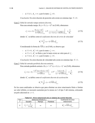 5 - 58 Capítulo 5 – ANALISIS DE SISTEMAS DE CONTROL EN TIEMPO DISCRETO
- si 1N ≥ , pK = ∞ y por lo tanto 0spe∗
= .
Conclusión: En error discreto de posición solo existe en sistemas tipo 0N = .
Caso 2: Señal de entrada rampa unitaria discreta.
Para una entrada rampa 2)1/()( −= zTzzR en (5.69), obtenemos
2
1 1
/( 1) 1
( 1)
1 ( ) ( 1) ( 1) ( )
ev
vz z
Tz z z
e z T
KGH z z z GH z
∗
∗
= =
−
= − ⋅ = ⋅ =
+ − + −
(5.72)
donde vK∗
se define como el coeficiente discreto de error de velocidad
1
1
( 1) ( )v
z
K z GH z
T
∗
=
⋅ − ⋅≜ (5.73)
Considerando la forma de )(zGH en (5.68), se observa que
- si 0N = , 0vK∗
= y por lo tanto sve∗
= ∞ .
- si 1N = , vK∗
es finito y por lo tanto existe un valor para el sve∗
.
- si 2N ≥ , vK∗
= ∞ y por lo tanto 0sve∗
= .
Conclusión: En error discreto de velocidad solo existe en sistemas tipo 1N = .
Caso 3: Señal de entrada parábola discreta unitaria.
Para entrada parábola unitaria 2 3
( ) ½ ( 1)/( 1)R z T z z z= + − en (5.69), obtenemos
2 3
2
2
1 1
½ ( 1)/( 1) ½ ( 1) 1
( 1)
1 ( ) ( 1) ( )
ea
az z
T z z z z z
e z T
KGH z z GH z
∗
∗
= =
+ − +
= − ⋅ = ⋅ =
+ −
(5.74)
donde aK∗
se define como el coeficiente discreto de aceleración
2
2 1
1
( 1) ( )a
z
K z GH z
T
∗
=
⋅ −≜ (5.75)
En los casos analizados se observa que para eliminar un error estacionario finito o limitar
un valor infinito, es necesario aumentar por lo menos en 1 el tipo N del sistema, colocando
un polo adicional en 1z = .
Tabla 5.5 – Error estacionario de un sistema de control discreto
Tipo
N
Señal de entrada R(z) Coeficiente de error
estacionarioEscalón Rampa Parábola
0
1
1
sp
p
e
K
∗
∗
=
+
∞ ∞ 1
( )p
z
K GH z∗
=
=
 