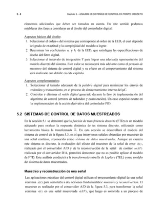 5 - 6 Capítulo 5 – ANALISIS DE SISTEMAS DE CONTROL EN TIEMPO DISCRETO
elementos adicionales que deben ser tomados en cuenta. En este sentido podemos
establecer dos fases a considerar en el diseño del controlador digital:
Aspectos básicos del diseño:
1. Seleccionar el orden-n del sistema que corresponde al orden de la EED, el cual depende
del grado de exactitud y la complejidad del modelo a lograr.
2. Determinar los coeficientes ia y ib de la EED, que satisfagan las especificaciones de
diseño del filtro digital.
3. Seleccionar el intervalo de integración T para lograr una adecuada representación del
modelo discreto del sistema. Este valor se reconocerá más adelante como el período de
muestreo del sistema de control digital y su efecto en el comportamiento del sistema
será analizado con detalle en este capítulo.
Aspectos complementarios:
1. Seleccionar el tamaño adecuado de la palabra digital para minimizar los errores de
redondeo y truncamiento, en el proceso de almacenamiento interno del µC.
2. Controlar y eliminar el ruido digital generado durante la fase de implementación del
algoritmo de control (errores de redondeo y cuantización). Un caso especial ocurre en
la implementación de la acción derivativa del controlador PID.
5.2 SISTEMAS DE CONTROL DE DATOS MUESTREADOS
En la sección 5.1 se demostró que la función de transferencia discreta (FTD) es un modelo
adecuado para evaluar la respuesta dinámica de un sistema discreto, utilizando como
herramienta básica la transformada Z. En esta sección se desarrollará el modelo del
sistema de control de la figura 5.3, en el que intervienen señales obtenidas por muestreo de
una señal continua, reconocido como sistema de datos muestreados. Aunque en esencia
este sistema es discreto, la evaluación del efecto del muestreo de la señal de error ( )e t ,
realizado por el convertidor A/D y de la reconstrucción de la señal de control ( )m kT
realizada por el convertidor D/A, permitirá demostrar que no es posible aplicar el modelo
de FTD. Este análisis conducirá a la transformada estrella de Laplace (TEL) como modelo
del sistema de datos muestreados.
Muestreo y reconstrucción de una señal
Las aplicaciones prácticas del control digital utilizan el procesamiento digital de una señal
continua ( )x t para someterla a dos acciones fundamentales: muestreo y reconstrucción. El
muestreo es realizado por el convertidor A/D de la figura 5.3, para transformar la señal
continua ( )e t en una señal muestreada ( )e kT , que luego es sometida a un proceso de
 