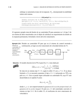 5 - 60 Capítulo 5 – ANALISIS DE SISTEMAS DE CONTROL EN TIEMPO DISCRETO
embargo se aumentaría el pico de la respuesta ptM , desmejorando la estabilidad
relativa del sistema.
-------------------------- SCEjem5p23.m ------------------------
%modelo discreto de la FTLA para k=1
Gps=zpk([],[0 -1],1), Hs=tf(1,1), T=0.1; GHz=c2d(Gps*Hs,T)
%coeficiente de error estacionario de velocidad
Kvd=dcgain(minreal(tf([1 -1],1,T)*GHz)/T)
----------------------------------------------------------------
El siguiente ejemplo trata del diseño de un controlador PI para aumentar en 1 el tipo N de
un sistema de datos muestreados con el objeto de satisfacer un requerimiento de diseño en
la respuesta permanente, formulado a través del error estacionario.
Ejemplo 5.18: Diseñar un controlador PI para que en el sistema de control mostrado a
continuación, se logre un error estacionario de velocidad mínimo de 1%.
Solución: El modelo discreto de la FTLA para H(s)=1, viene dado por
1 1 0.095163
( ) (1 )
( 1) 0.9048
GH z z
s s z
−  
= − = 
+ − 
Z
Se trata de un sistema tipo N = 0, según la tabla 5.5 con esv*=∞. Si se desea
limitarlo a 1% es necesario aumentar el tipo a N = 1, incluyendo en )(zGH un
polo en z=1. Esto se puede lograr utilizando un controlador PI, cuya FT será
desarrollada en el capítulo 8 como:
( )
1
p i
Tz
D z k k
z
= +
−
donde pk y ik son respectivamente la ganancia de la acción proporcional y la
ganancia de la acción integral. El polo en z=1 del controlador convierte el
sistema en tipo N=1. De la tabla 5.5, el coeficiente de error estacionario de
velocidad es
Diseño de
controlador PI
discreto para
satisfacer
requerimientos
de error
estacionario.
1
1
+s
Y(s)
+
R(s) E*(s)E(s)
−
D*(s)
T=0.1
ZOH
 
