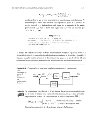 5.5 – RESPUESTA DINAMICA DEL SISTEMA DE CONTROL DISCRETO 5 - 61
1
1 0.095163
[ ( 1)]
0.9048
v i p i
z
K kTz k z k
T z
∗
=
= + − ⋅ =
−
donde se observa que el error estacionario en un sistema de control discreto PI
modelado por la forma ( )D z anterior, solo depende del ajuste de la ganancia de
acción integral ( )ik , independiente del ajuste de la ganancia de la acción
proporcional ( )pk . Por lo tanto para lograr que 0.01sve∗
< , se requiere que
100vK∗
> o 100ik > .
------------------------- SCEjem5.24.m -------------------------
% modelo discreto de la FTLA para k=1
Gps=zpk([],-1,1), Hs=tf(1,1), T=0.1; GHz=c2d(Gps*Hs,T)
%error estacionario del sistema no controlado
[esp,esv]=errores(Gps,Hs,T)
----------------------------------------------------------------
El modelo del controlador discreto PID será desarrollado en el capítulo 7 y puede diferir de la
forma del ejemplo 5.24, dependiendo del algoritmo utilizado en su desarrollo [Ogata95]. El
siguiente ejemplo muestra el uso de la función especial errores() en el cálculo del error
estacionario de un sistema de control de datos muestreados con realimentación dinámica.
Ejemplo 5.19: Calcular el error estacionario del sistema mostrado a continuación.
Solución: Se observa que este sistema es la versión de datos muestreados del ejemplo
2.12. Como el sistema tiene realimentación dinámica, no se podrían aplicar las
expresiones de la tabla 5.5. Para comprobar lo anterior, obtenemos ( )GH z
1
2
2( 2) 0.0088105( 0.8756)( 0.8187)
( ) (1 )
( 1)( 5) ( 1)( 0.6065)( 0.9048)
s z z
GH z z
s s s z z z
−  + + −
= − = 
+ + − − − 
Z
Como el sistema es tipo 1N = , aplicando la tabla 5.5 obtenemos
Error
estacionario en
sistema de
datos
muestreados
con
realimentación
dinámica.
1
( 1)s s +
Y(s)
+
R(s) E*(s)E(s)
−
ZOH
T=0.5
2( 2)
5
s
s
+
+
 
